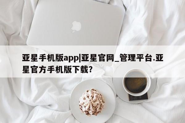 亚星app下载 亚星代理合作-会员开户亚星手机版app|亚星官网_管理平台.亚星官方手机版下载？
