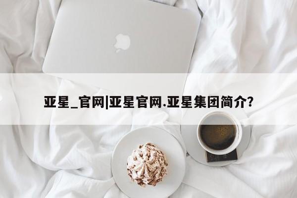 亚星app下载 亚星代理合作-会员开户亚星_官网|亚星官网.亚星集团简介？