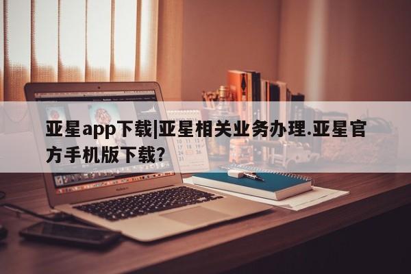 亚星app下载 亚星代理合作-会员开户亚星app下载|亚星相关业务办理.亚星官方手机版下载？
