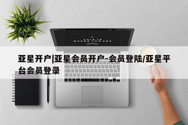 亚星app下载 亚星代理合作-会员开户亚星开户|亚星会员开户-会员登陆/亚星平台会员登录