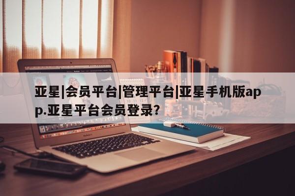 亚星app下载 亚星代理合作-会员开户亚星|会员平台|管理平台|亚星手机版app.亚星平台会员登录？