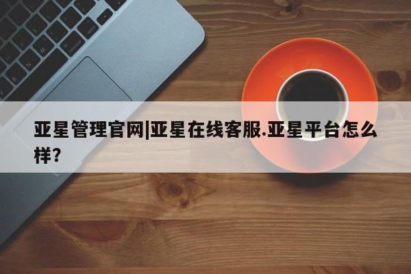亚星app下载 亚星代理合作-会员开户亚星管理官网|亚星在线客服.亚星平台怎么样？