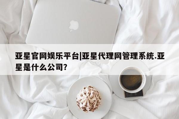 亚星app下载 亚星代理合作-会员开户亚星官网娱乐平台|亚星代理网管理系统.亚星是什么公司？