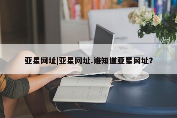 亚星app下载 亚星代理合作-会员开户亚星网址|亚星网址.谁知道亚星网址？