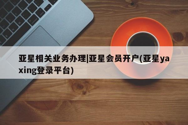 亚星app下载 亚星代理合作-会员开户亚星相关业务办理|亚星会员开户(亚星yaxing登录平台)