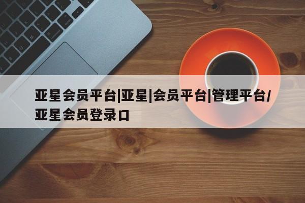 亚星app下载 亚星代理合作-会员开户亚星会员平台|亚星|会员平台|管理平台/亚星会员登录口